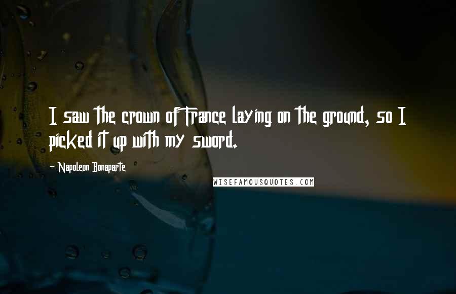 Napoleon Bonaparte Quotes: I saw the crown of France laying on the ground, so I picked it up with my sword.