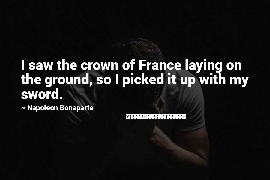 Napoleon Bonaparte Quotes: I saw the crown of France laying on the ground, so I picked it up with my sword.