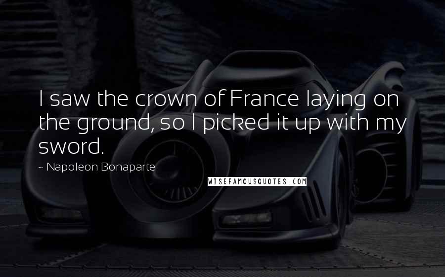 Napoleon Bonaparte Quotes: I saw the crown of France laying on the ground, so I picked it up with my sword.
