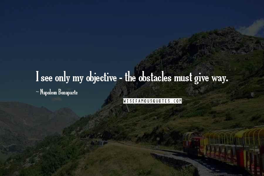 Napoleon Bonaparte Quotes: I see only my objective - the obstacles must give way.