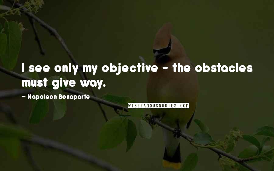 Napoleon Bonaparte Quotes: I see only my objective - the obstacles must give way.