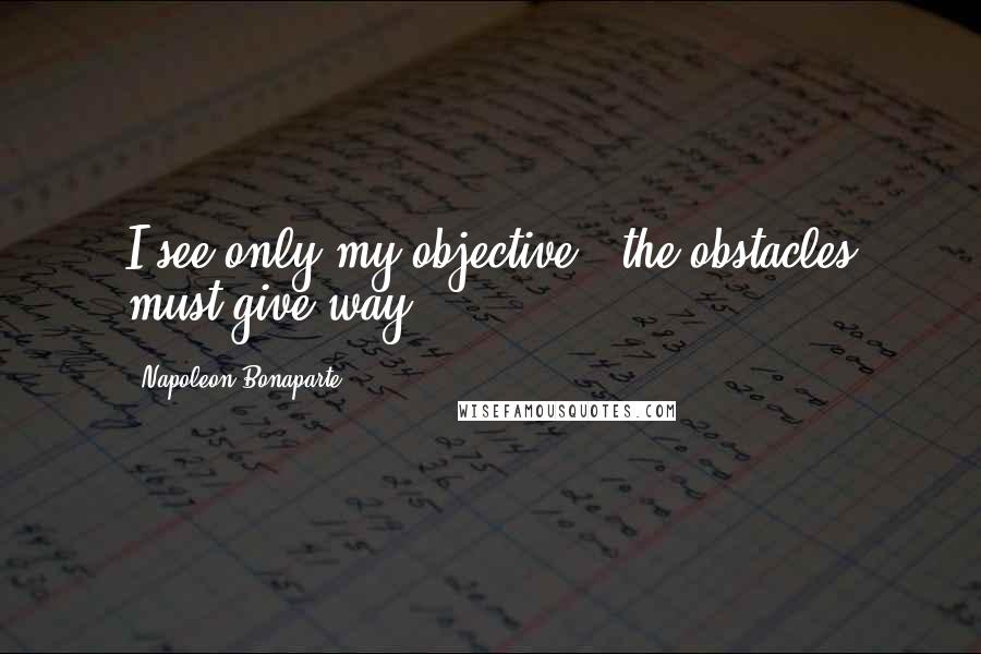 Napoleon Bonaparte Quotes: I see only my objective - the obstacles must give way.