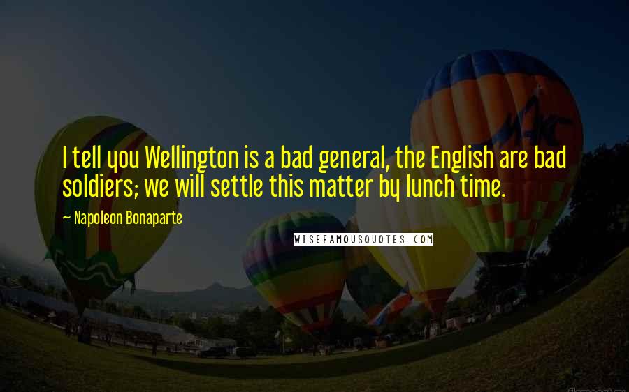Napoleon Bonaparte Quotes: I tell you Wellington is a bad general, the English are bad soldiers; we will settle this matter by lunch time.