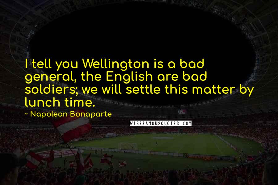Napoleon Bonaparte Quotes: I tell you Wellington is a bad general, the English are bad soldiers; we will settle this matter by lunch time.