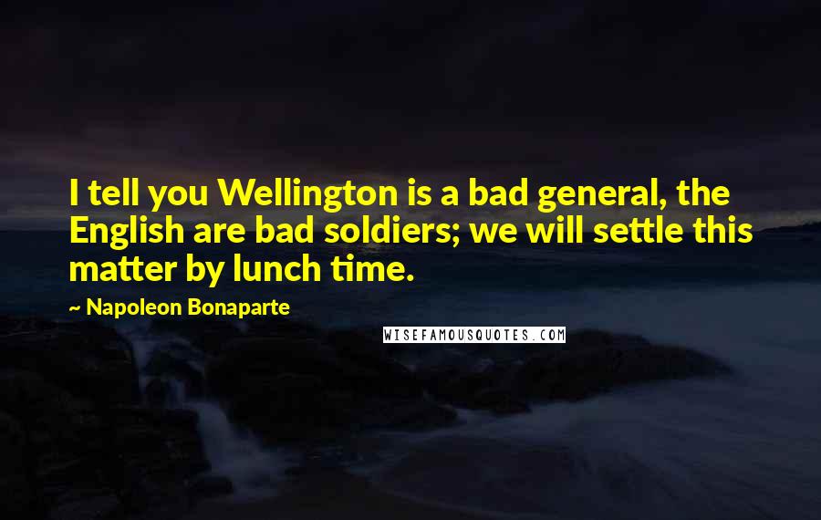 Napoleon Bonaparte Quotes: I tell you Wellington is a bad general, the English are bad soldiers; we will settle this matter by lunch time.