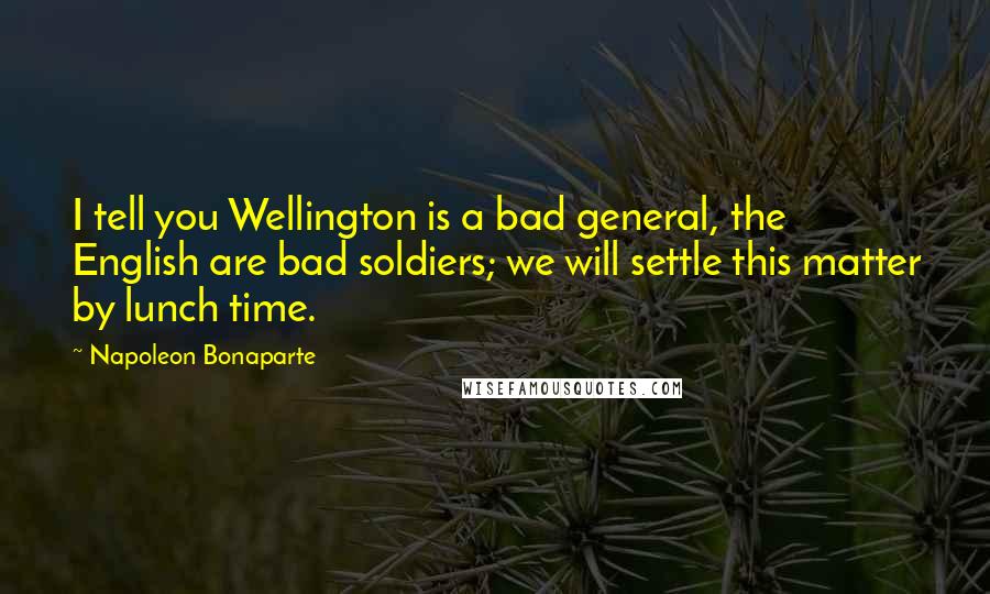 Napoleon Bonaparte Quotes: I tell you Wellington is a bad general, the English are bad soldiers; we will settle this matter by lunch time.