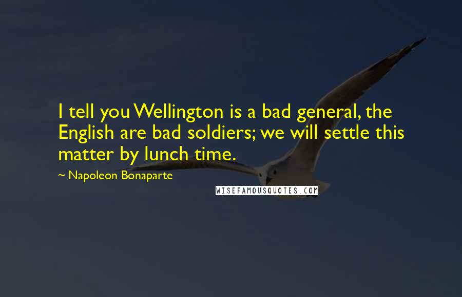 Napoleon Bonaparte Quotes: I tell you Wellington is a bad general, the English are bad soldiers; we will settle this matter by lunch time.