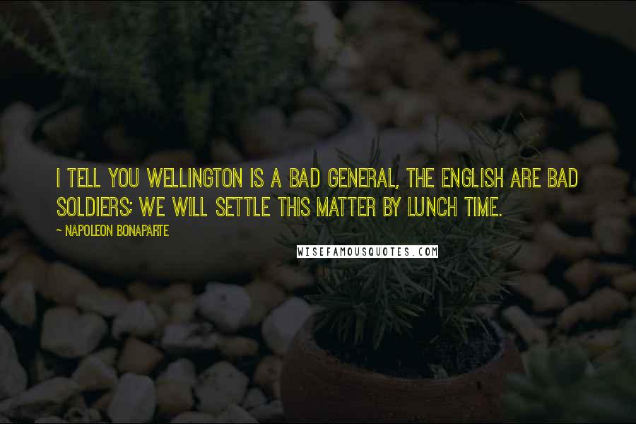 Napoleon Bonaparte Quotes: I tell you Wellington is a bad general, the English are bad soldiers; we will settle this matter by lunch time.