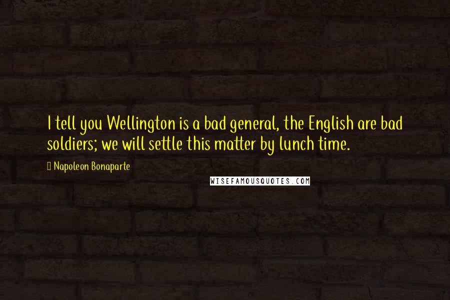 Napoleon Bonaparte Quotes: I tell you Wellington is a bad general, the English are bad soldiers; we will settle this matter by lunch time.
