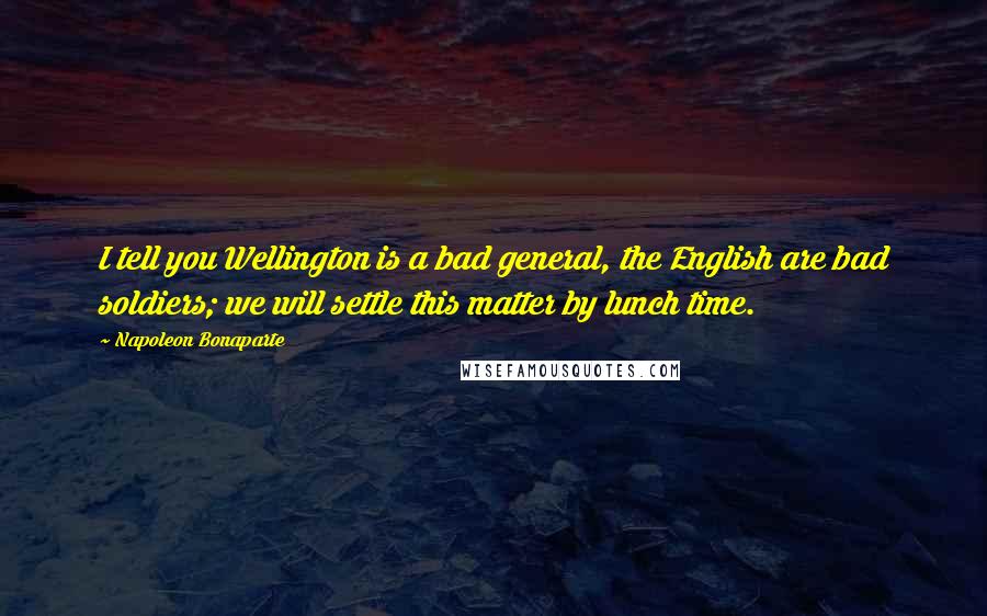 Napoleon Bonaparte Quotes: I tell you Wellington is a bad general, the English are bad soldiers; we will settle this matter by lunch time.