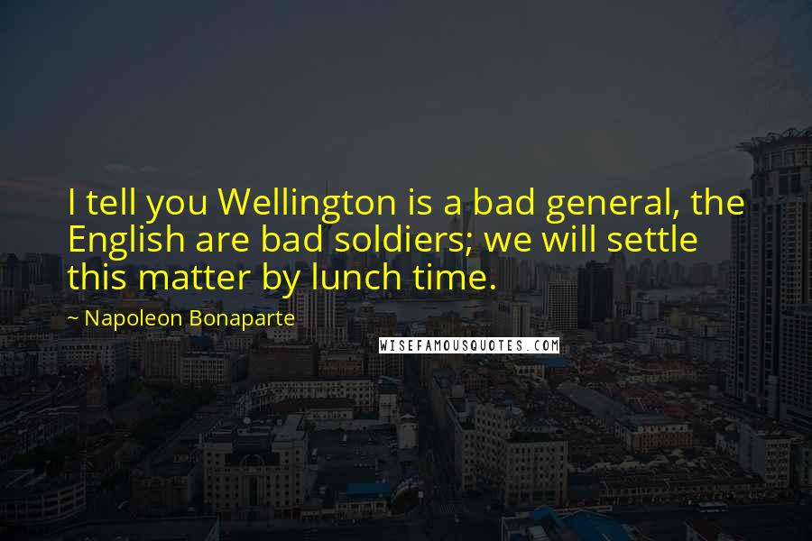 Napoleon Bonaparte Quotes: I tell you Wellington is a bad general, the English are bad soldiers; we will settle this matter by lunch time.
