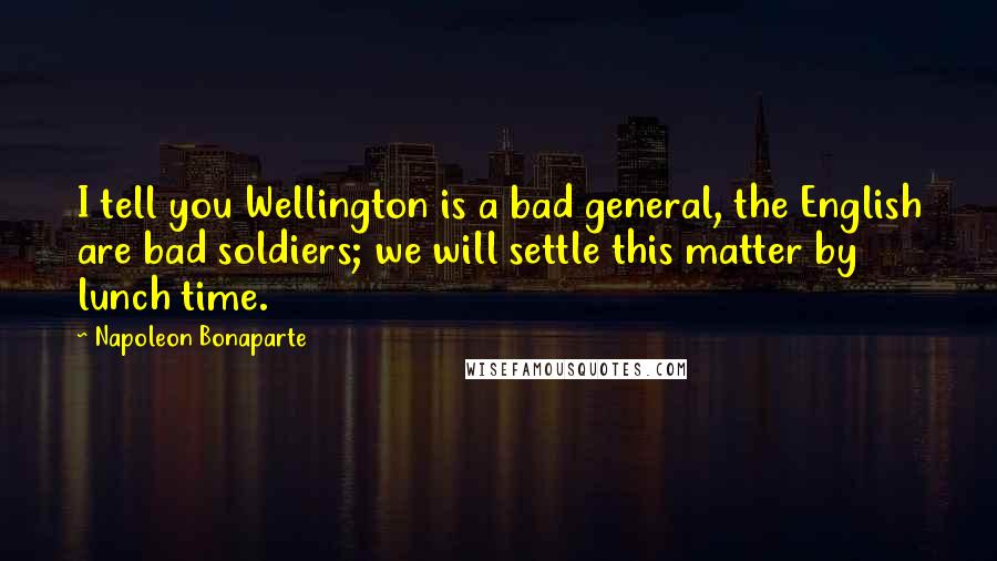 Napoleon Bonaparte Quotes: I tell you Wellington is a bad general, the English are bad soldiers; we will settle this matter by lunch time.