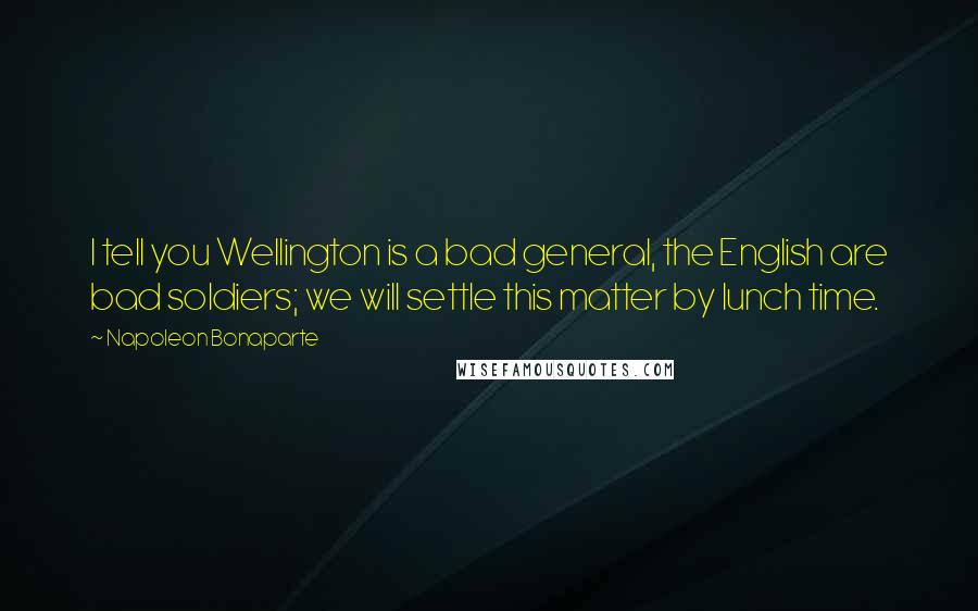 Napoleon Bonaparte Quotes: I tell you Wellington is a bad general, the English are bad soldiers; we will settle this matter by lunch time.