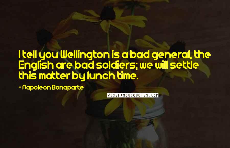Napoleon Bonaparte Quotes: I tell you Wellington is a bad general, the English are bad soldiers; we will settle this matter by lunch time.