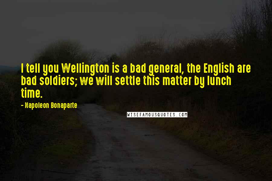 Napoleon Bonaparte Quotes: I tell you Wellington is a bad general, the English are bad soldiers; we will settle this matter by lunch time.