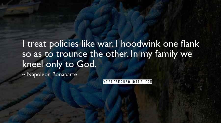Napoleon Bonaparte Quotes: I treat policies like war. I hoodwink one flank so as to trounce the other. In my family we kneel only to God.