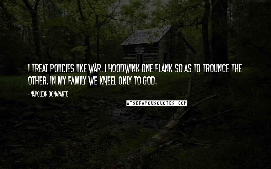 Napoleon Bonaparte Quotes: I treat policies like war. I hoodwink one flank so as to trounce the other. In my family we kneel only to God.