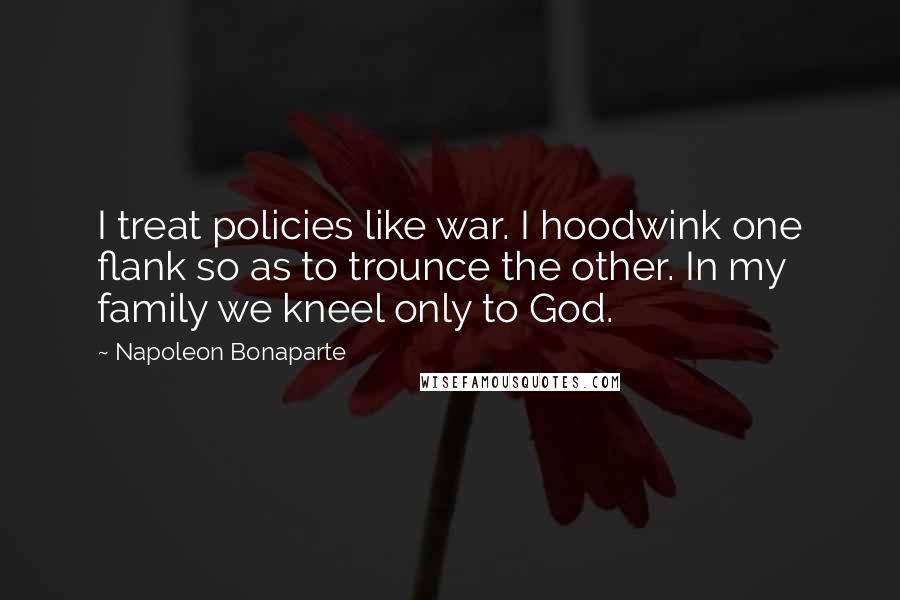 Napoleon Bonaparte Quotes: I treat policies like war. I hoodwink one flank so as to trounce the other. In my family we kneel only to God.