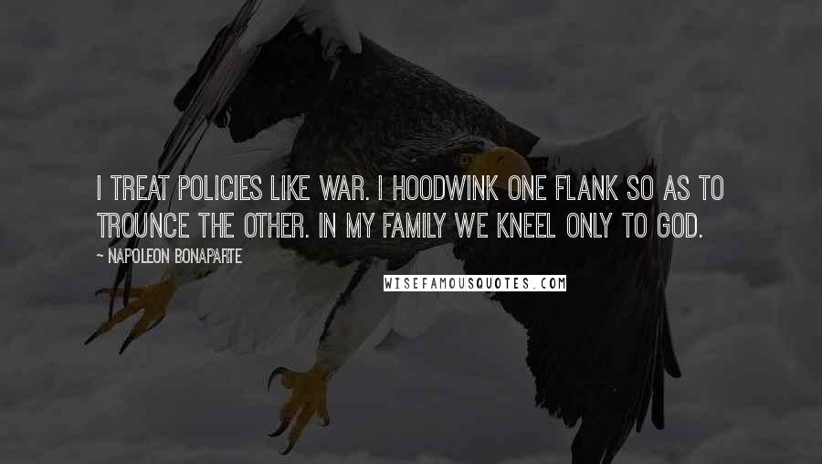 Napoleon Bonaparte Quotes: I treat policies like war. I hoodwink one flank so as to trounce the other. In my family we kneel only to God.