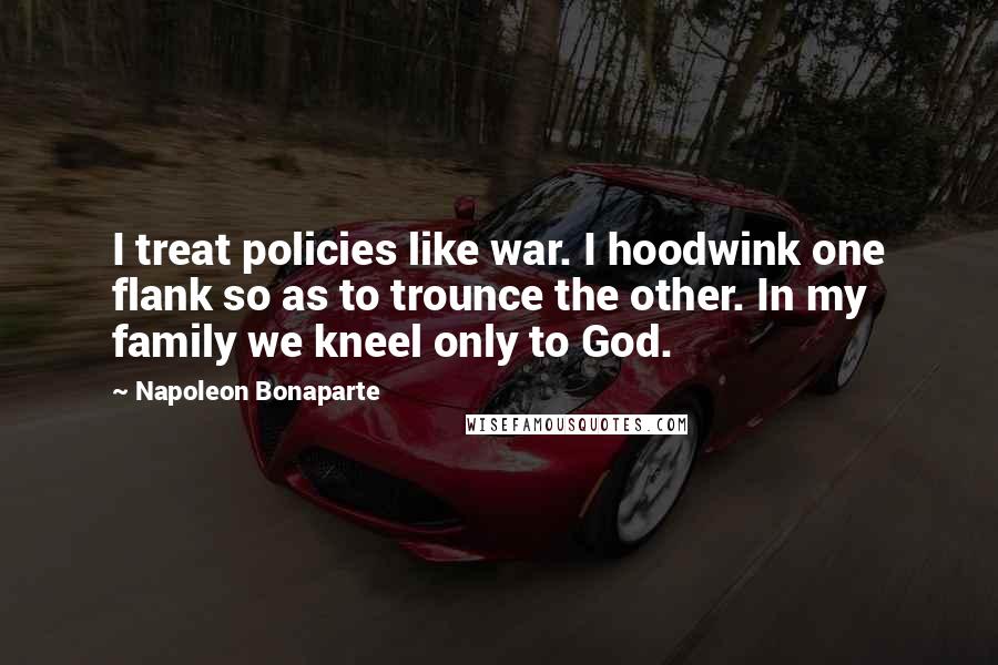 Napoleon Bonaparte Quotes: I treat policies like war. I hoodwink one flank so as to trounce the other. In my family we kneel only to God.
