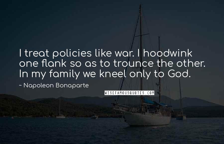 Napoleon Bonaparte Quotes: I treat policies like war. I hoodwink one flank so as to trounce the other. In my family we kneel only to God.