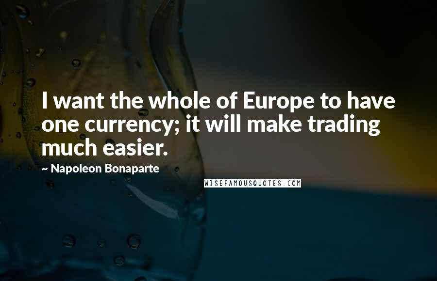 Napoleon Bonaparte Quotes: I want the whole of Europe to have one currency; it will make trading much easier.