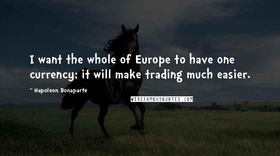 Napoleon Bonaparte Quotes: I want the whole of Europe to have one currency; it will make trading much easier.