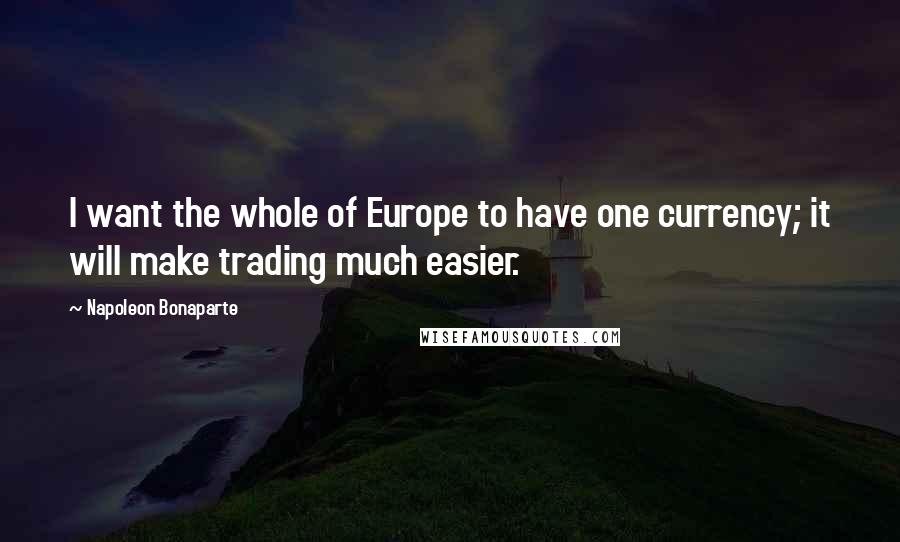 Napoleon Bonaparte Quotes: I want the whole of Europe to have one currency; it will make trading much easier.