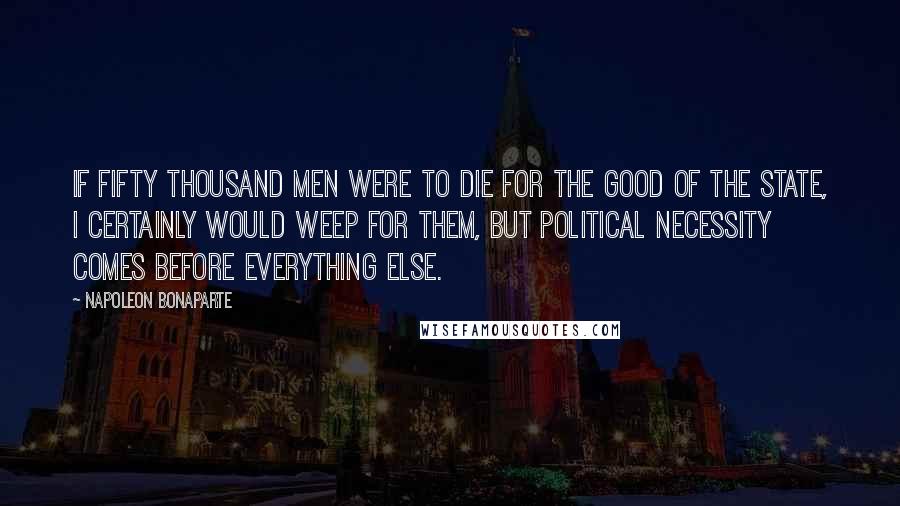 Napoleon Bonaparte Quotes: If fifty thousand men were to die for the good of the State, I certainly would weep for them, but political necessity comes before everything else.