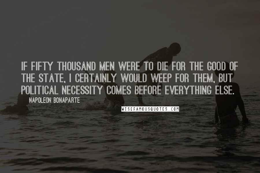 Napoleon Bonaparte Quotes: If fifty thousand men were to die for the good of the State, I certainly would weep for them, but political necessity comes before everything else.