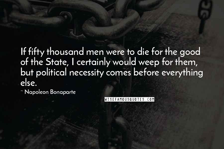 Napoleon Bonaparte Quotes: If fifty thousand men were to die for the good of the State, I certainly would weep for them, but political necessity comes before everything else.