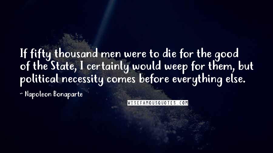 Napoleon Bonaparte Quotes: If fifty thousand men were to die for the good of the State, I certainly would weep for them, but political necessity comes before everything else.