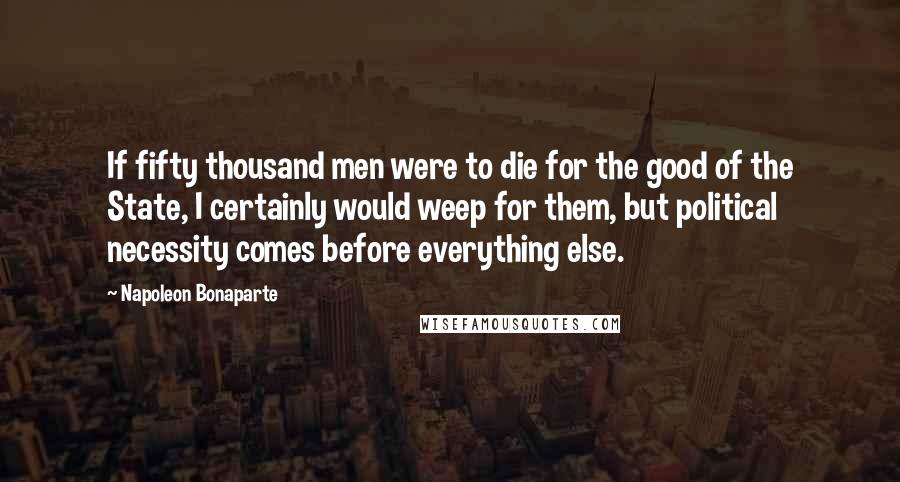 Napoleon Bonaparte Quotes: If fifty thousand men were to die for the good of the State, I certainly would weep for them, but political necessity comes before everything else.