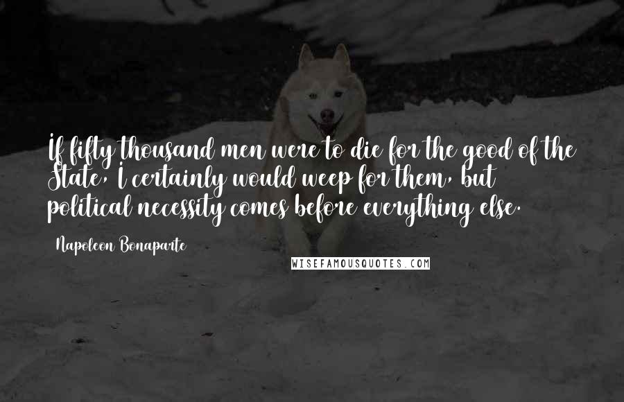 Napoleon Bonaparte Quotes: If fifty thousand men were to die for the good of the State, I certainly would weep for them, but political necessity comes before everything else.