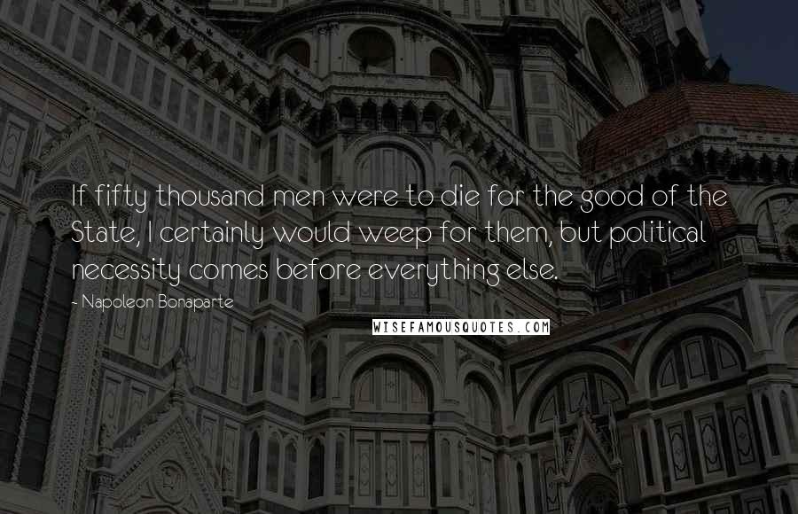 Napoleon Bonaparte Quotes: If fifty thousand men were to die for the good of the State, I certainly would weep for them, but political necessity comes before everything else.
