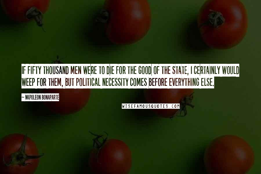 Napoleon Bonaparte Quotes: If fifty thousand men were to die for the good of the State, I certainly would weep for them, but political necessity comes before everything else.