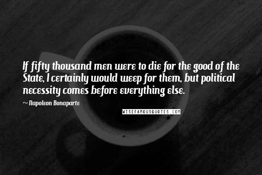 Napoleon Bonaparte Quotes: If fifty thousand men were to die for the good of the State, I certainly would weep for them, but political necessity comes before everything else.