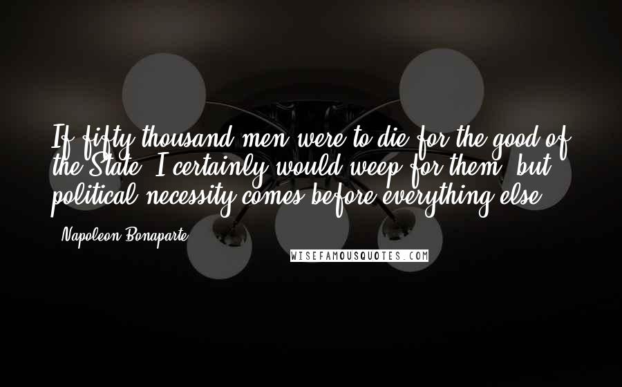 Napoleon Bonaparte Quotes: If fifty thousand men were to die for the good of the State, I certainly would weep for them, but political necessity comes before everything else.