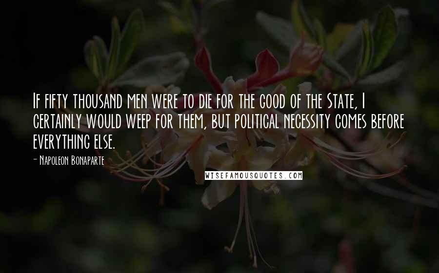 Napoleon Bonaparte Quotes: If fifty thousand men were to die for the good of the State, I certainly would weep for them, but political necessity comes before everything else.