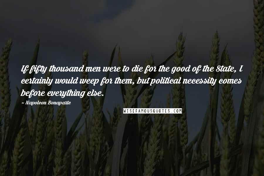 Napoleon Bonaparte Quotes: If fifty thousand men were to die for the good of the State, I certainly would weep for them, but political necessity comes before everything else.