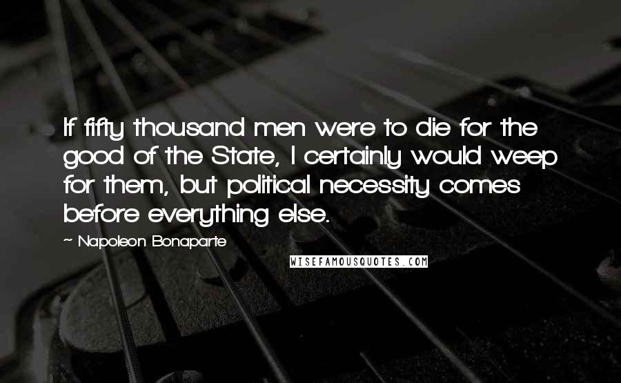 Napoleon Bonaparte Quotes: If fifty thousand men were to die for the good of the State, I certainly would weep for them, but political necessity comes before everything else.