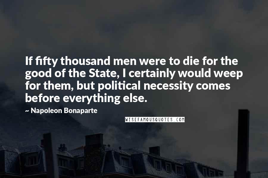 Napoleon Bonaparte Quotes: If fifty thousand men were to die for the good of the State, I certainly would weep for them, but political necessity comes before everything else.