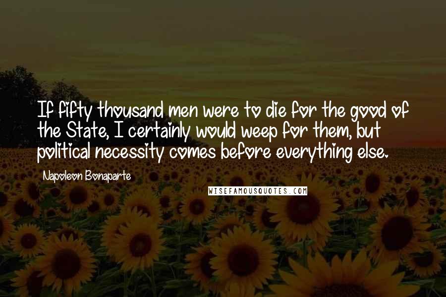 Napoleon Bonaparte Quotes: If fifty thousand men were to die for the good of the State, I certainly would weep for them, but political necessity comes before everything else.