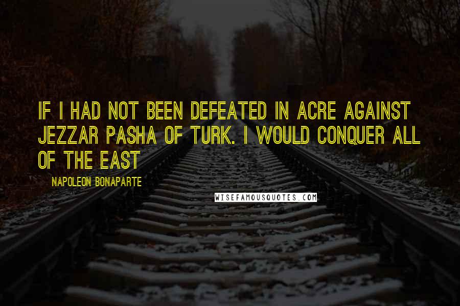 Napoleon Bonaparte Quotes: If I had not been defeated in Acre against Jezzar Pasha of Turk. I would conquer all of the East