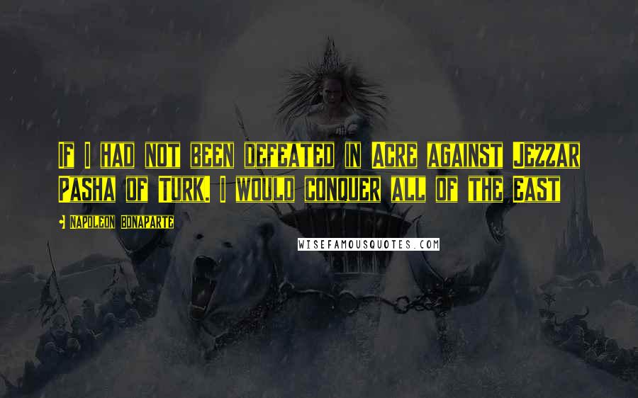 Napoleon Bonaparte Quotes: If I had not been defeated in Acre against Jezzar Pasha of Turk. I would conquer all of the East