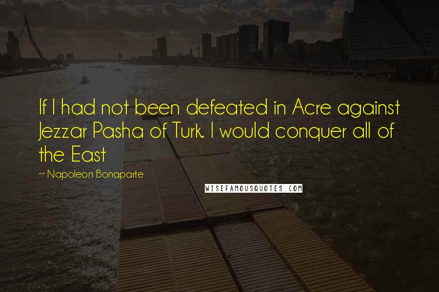 Napoleon Bonaparte Quotes: If I had not been defeated in Acre against Jezzar Pasha of Turk. I would conquer all of the East