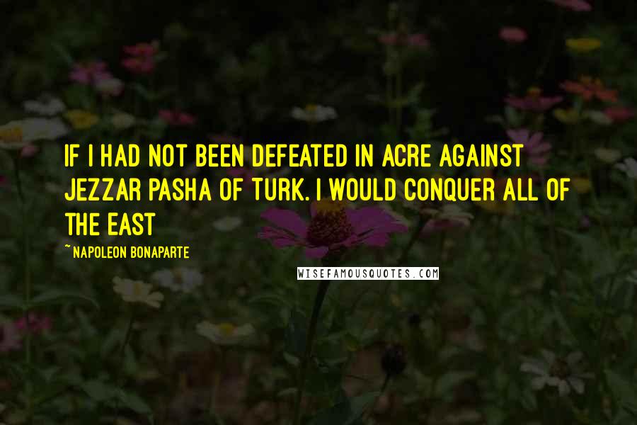 Napoleon Bonaparte Quotes: If I had not been defeated in Acre against Jezzar Pasha of Turk. I would conquer all of the East