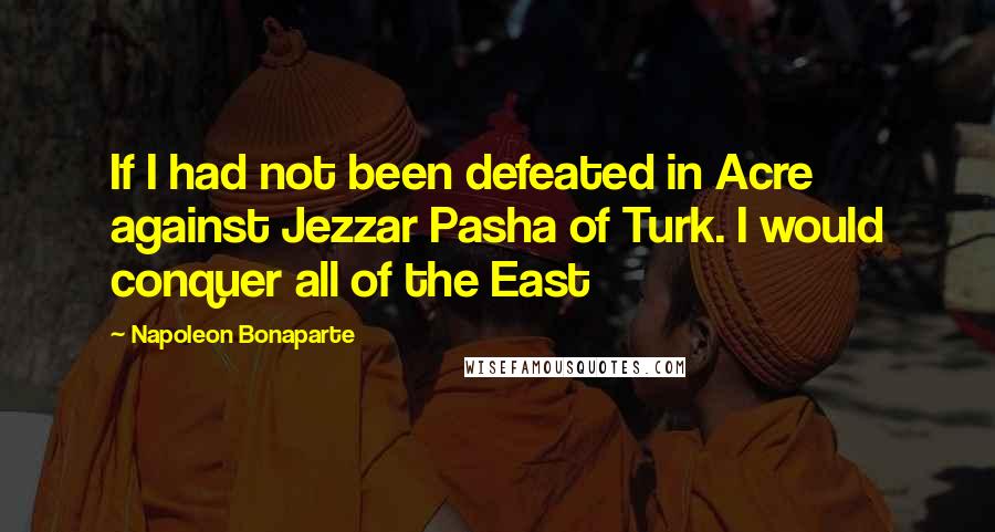 Napoleon Bonaparte Quotes: If I had not been defeated in Acre against Jezzar Pasha of Turk. I would conquer all of the East