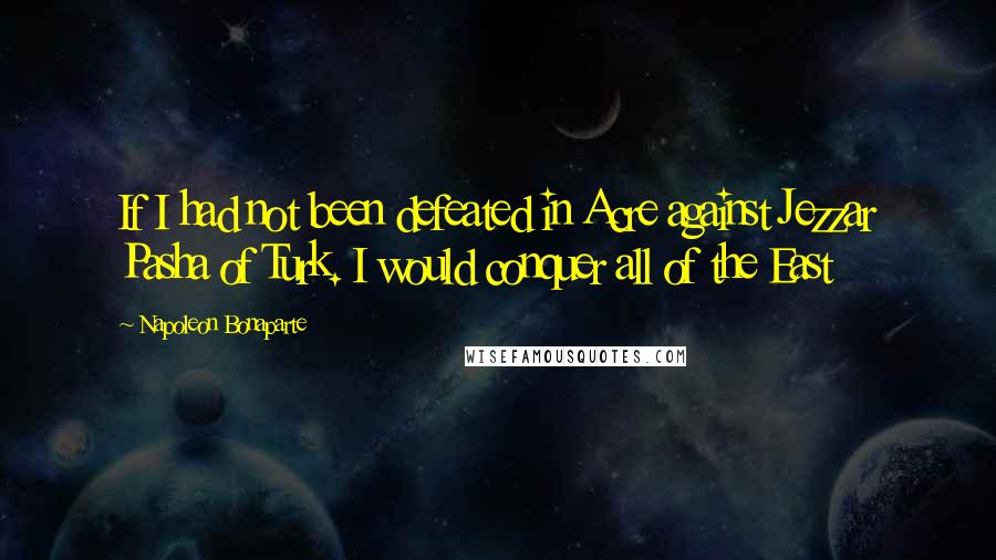 Napoleon Bonaparte Quotes: If I had not been defeated in Acre against Jezzar Pasha of Turk. I would conquer all of the East