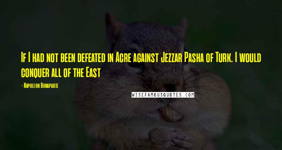 Napoleon Bonaparte Quotes: If I had not been defeated in Acre against Jezzar Pasha of Turk. I would conquer all of the East